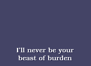 I'll never be your
beast of burden