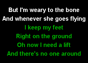 But I'm weary to the bone
And whenever she goes flying
I keep my feet
Right on the ground
0h now I need a lift
And there's no one around