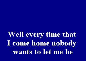 W ell every time that
I come home nobody
wants to let me be