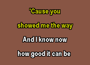 'Cause you

showed me the way

And I know now

how good it can be