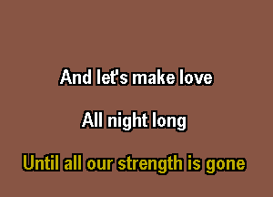 And lef's make love

All night long

Until all our strength is gone