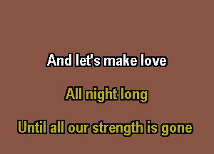 And lef's make love

All night long

Until all our strength is gone