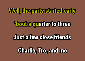Well, the party started early
'bout a quarter to three

Just a few close friends

Charlie, Tro, and me