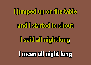 ljumped up on the table
and I started to shout

I said all night long

lmean all night long