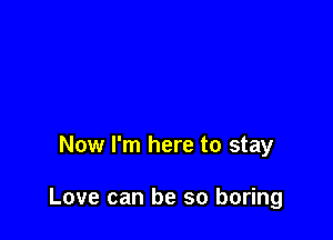 Now I'm here to stay

Love can be so boring