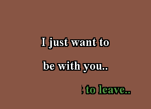 I just want to

be with you..
