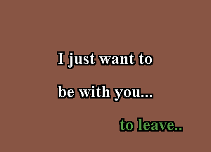 I just want to

be with you...