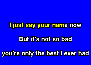 Ijust say your name now

But it's not so bad

you're only the best I ever had