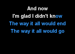 And now
I'm glad I didn't know
The way it all would end

The way it all would go