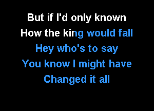 But if I'd only known
How the king would fall
Hey who's to say

You know I might have
Changed it all