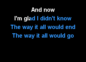 And now
I'm glad I didn't know
The way it all would end

The way it all would go