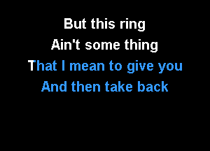 But this ring
Ain't some thing
That I mean to give you

And then take back