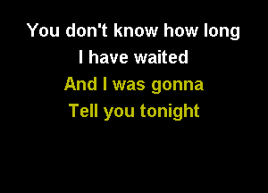 You don't know how long
I have waited
And I was gonna

Tell you tonight