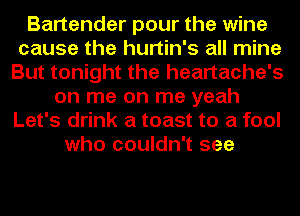 Bartender pour the wine
cause the hurtin's all mine
But tonight the heartache's
on me on me yeah
Let's drink a toast to a fool
who couldn't see