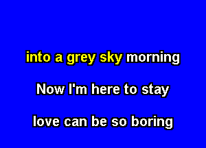into a grey sky morning

Now I'm here to stay

love can be so boring