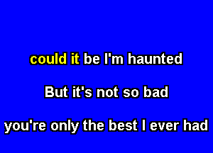 could it be I'm haunted

But it's not so bad

you're only the best I ever had