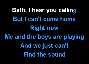 Beth, I hear you calling
But I can't come home
Right now

Me and the boys are playing
And we just can't
Find the sound