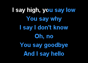 I say high, you say low
You say why
I say I don't know

Oh, no
You say goodbye
And I say hello