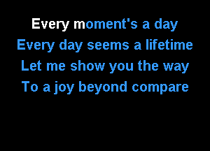 Every moment's a day
Every day seems a lifetime
Let me show you the way
To ajoy beyond compare