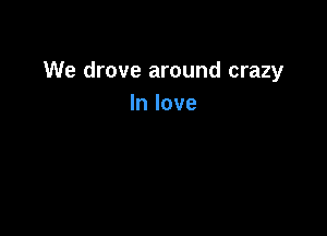 We drove around crazy
In love