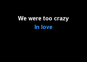 We were too crazy
In love