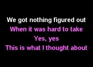 We got nothing figured out
When it was hard to take

Yes, yes
This is what I thought about