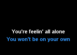 You're feelin' all alone
You won't be on your own