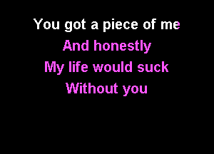 You got a piece of me
And honestly
My life would suck

Without you