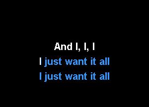 And I, l, l

Ijust want it all
Ijust want it all
