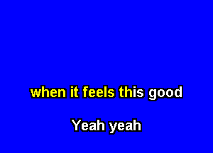 when it feels this good

Yeah yeah