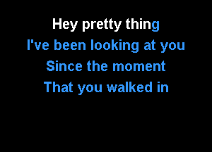 Hey pretty thing
I've been looking at you
Since the moment

That you walked in