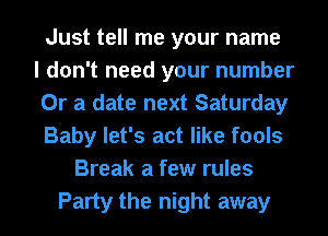 Just tell me your name
I don't need your number
Or a date next Saturday
Baby let's act like fools
Break a few rules
Party the night away