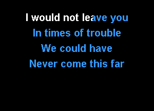 I would not leave you
In times of trouble
We could have

Never come this far