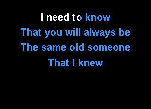 I need to know
That you will always be
The same old someone

That I knew