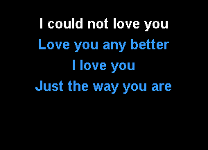 I could not love you
Love you any better
I love you

Just the way you are