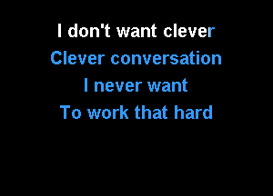 I don't want clever
Clever conversation
I never want

To work that hard