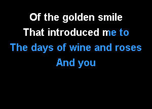 Of the golden smile
That introduced me to
The days of wine and roses

And you