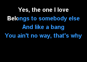 Yes, the one I love
Belongs to somebody else
And like a bang

You ain't no way, that's why