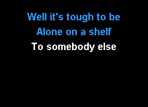 Well it's tough to be
Alone on a shelf
To somebody else