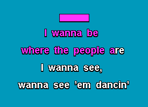 IZI
I wanna be

where the people are

I wanna see,

wanna see 'em danciw