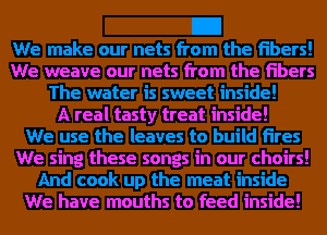 We weave our nets from the Fibers
A real tasty treat inside!
We sing these songs in our choirs!

We have mouths to feed inside!