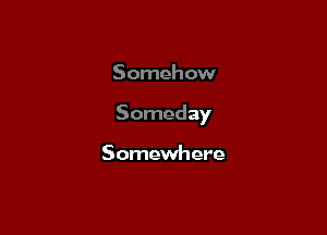 Somehow

Someday

Somewhere