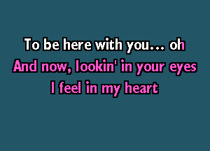 To be here with you... oh
And now, Iookin' in your eyes

I feel in my heart