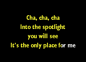 Cha, cha, cha
Into the spotlight

you will see
ltls the only place for me