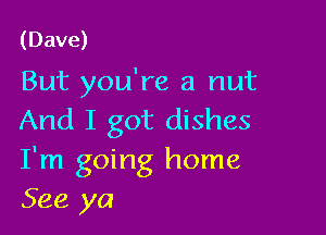 (Dave)
But you're a nut

And I got dishes
I'm going home
See ya