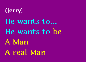 (Jerry)
He wants to...

He wants to be
A Man
A real Man
