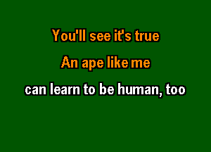 You'll see it's true

An ape like me

can learn to be human, too
