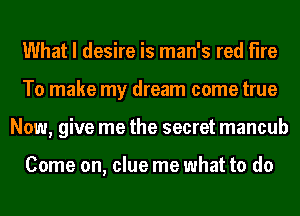 What I desire is man's red fire
To make my dream come true
Now, give me the secret mancub

Come on, clue me what to do