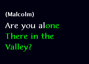(Malcolm)

Are you alone

There in the
Valley?