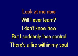 Look at me now
Will I ever learn?

I don't know how
But I suddenly lose control
There's a fire within my soul